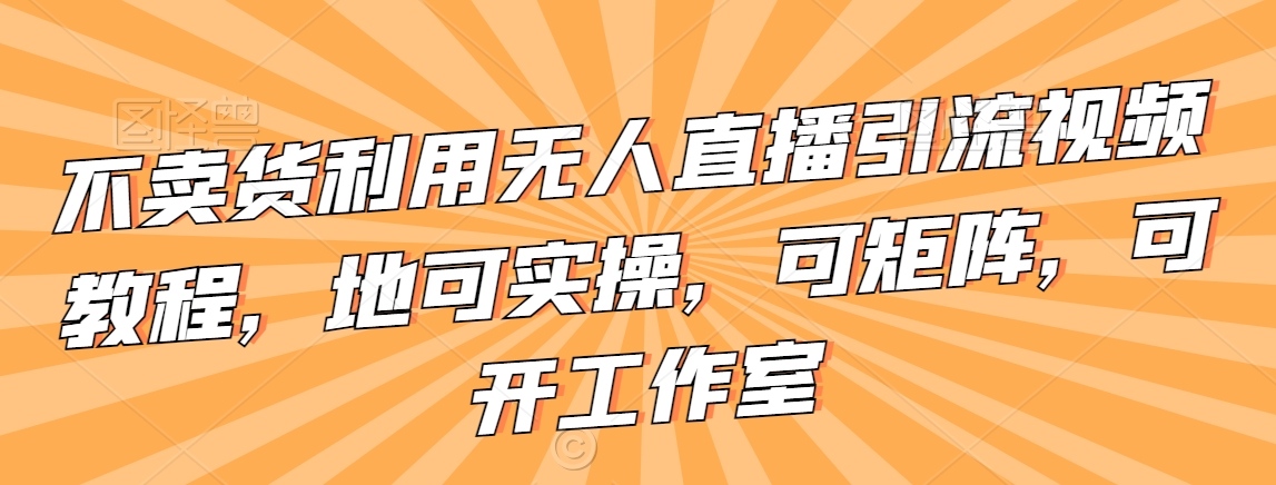 不卖货利用无人直播引流视频教程,地可实操,可矩阵,可开工作室【揭秘】-风淘社