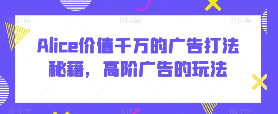 Alice价值千万的广告打法秘籍，高阶广告的玩法-风淘社