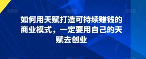 如何用天赋打造可持续赚钱的商业模式,一定要用自己的天赋去创业-风淘社