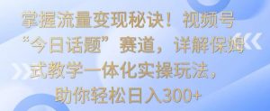 掌握流量变现秘诀!视频号“今日话题”赛道,详解保姆式教学一体化实操玩法,助你轻松日入300+【揭秘】-风淘社