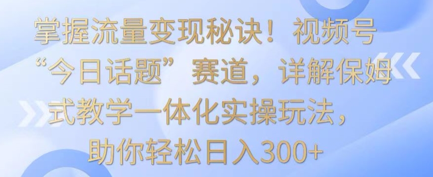 掌握流量变现秘诀!视频号“今日话题”赛道,详解保姆式教学一体化实操玩法,助你轻松日入300+【揭秘】-风淘社