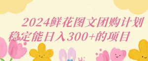 2024鲜花图文团购计划小白能稳定每日收入三位数的项目【揭秘】-风淘社