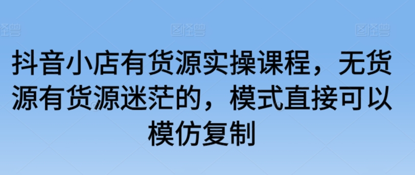 抖音小店有货源实操课程,无货源有货源迷茫的,模式直接可以模仿复制-风淘社