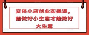 实体小店创业实操课，能做好小生意才能做好大生意-风淘社