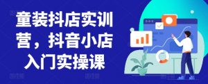 童装抖店实训营,抖音小店入门实操课-风淘社