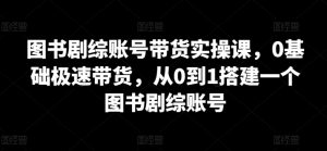 图书剧综账号带货实操课,0基础极速带货,从0到1搭建一个图书剧综账号-风淘社