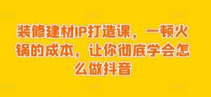 装修建材IP打造课,一顿火锅的成本,让你彻底学会怎么做抖音-风淘社