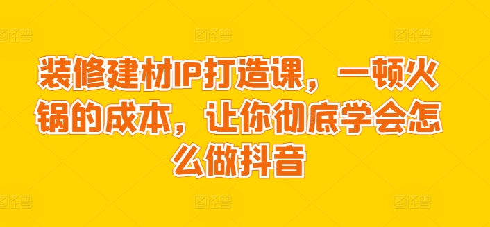 装修建材IP打造课,一顿火锅的成本,让你彻底学会怎么做抖音-风淘社