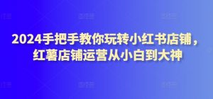 2024手把手教你玩转小红书店铺，红薯店铺运营从小白到大神-风淘社