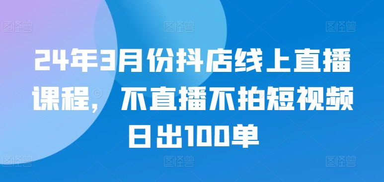 24年3月份抖店线上直播课程,不直播不拍短视频日出100单-风淘社