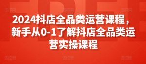 2024抖店全品类运营课程,新手从0-1了解抖店全品类运营实操课程-风淘社