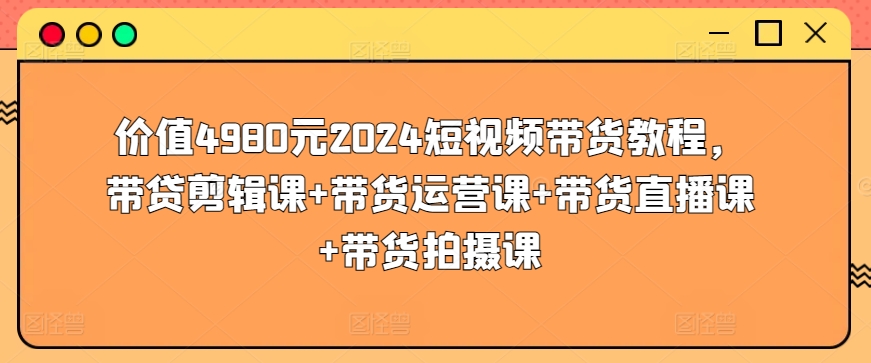 价值4980元2024短视频带货教程,带贷剪辑课+带货运营课+带货直播课+带货拍摄课-风淘社