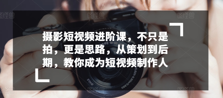 摄影短视频进阶课,不只是拍,更是思路,从策划到后期,教你成为短视频制作人-风淘社