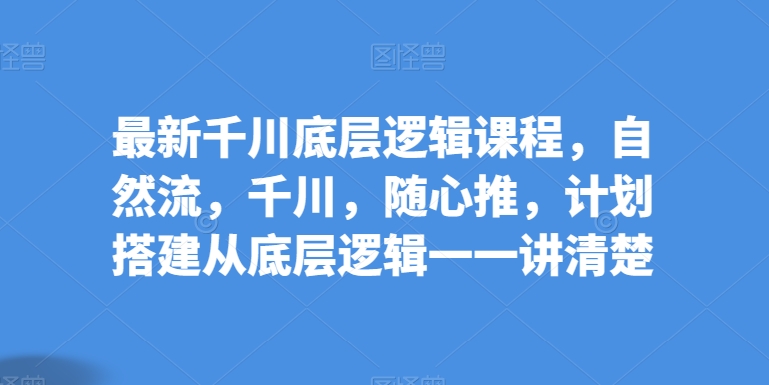 最新千川底层逻辑课程,自然流,千川,随心推,计划搭建从底层逻辑一一讲清楚-风淘社
