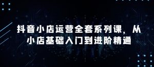 抖音小店运营全套系列课,全新升级,从小店基础入门到进阶精通,系统掌握月销百万小店的核心秘密-风淘社