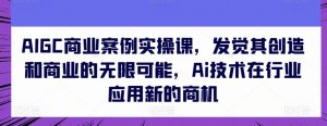 AIGC商业案例实操课,发觉其创造和商业的无限可能,Ai技术在行业应用新的商机-风淘社