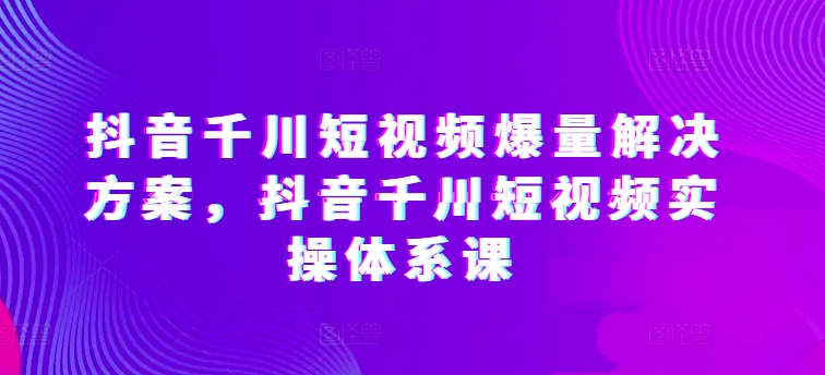 抖音千川短视频爆量解决方案，抖音千川短视频实操体系课-风淘社
