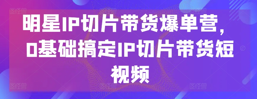 明星IP切片带货爆单营,0基础搞定IP切片带货短视频-风淘社