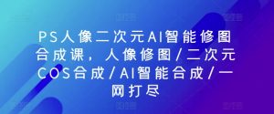 PS人像二次元AI智能修图合成课，人像修图/二次元COS合成/AI智能合成/一网打尽-风淘社