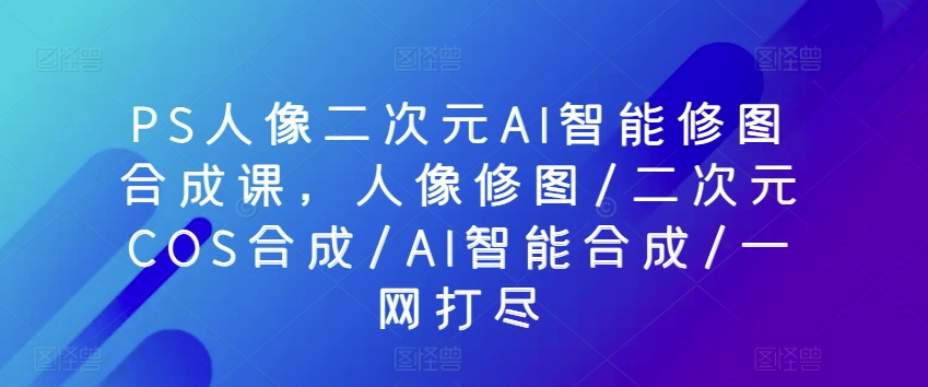 PS人像二次元AI智能修图合成课，人像修图/二次元COS合成/AI智能合成/一网打尽-风淘社