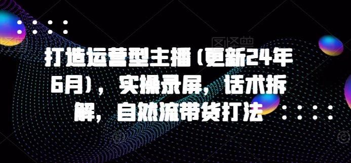 打造运营型主播(更新24年6月),实操录屏,话术拆解,自然流带货打法-风淘社