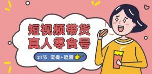 短视频带货&真人零食号：更全面的零食带货教程：21节 实操+运营-风淘社