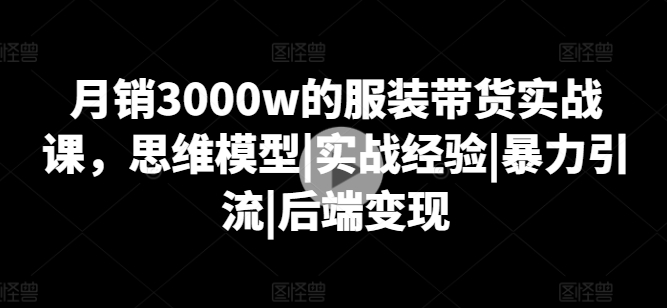 月销3000w的服装带货实战课,思维模型|实战经验|暴力引流|后端变现-风淘社