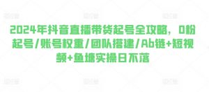 2024年抖音直播带货起号全攻略,0粉起号/账号权重/团队搭建/Ab链+短视频+鱼塘实操日不落-风淘社