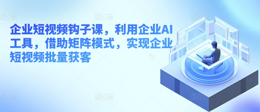 企业短视频钩子课,利用企业AI工具,借助矩阵模式,实现企业短视频批量获客-风淘社