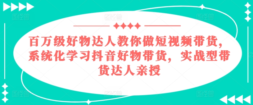 百万级好物达人教你做短视频带货,系统化学习抖音好物带货,实战型带货达人亲授-风淘社