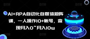 AI+RPA自动化自媒体矩阵课,一人操作10+账号,变现月入0~月入10w-风淘社