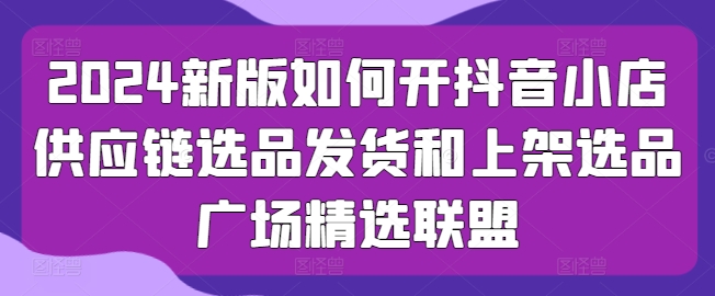 2024新版如何开抖音小店供应链选品发货和上架选品广场精选联盟-风淘社