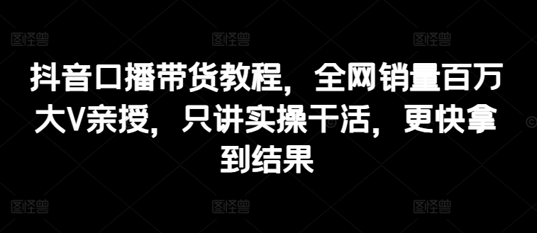 抖音口播带货教程,全网销量百万大V亲授,只讲实操干活,更快拿到结果-风淘社