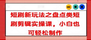 短剧新玩法之盘点类短剧剪辑实操课，小白也可轻松制作-风淘社