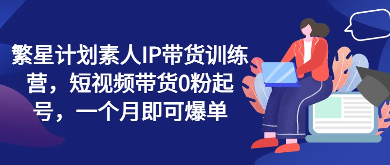 繁星计划素人IP带货训练营,短视频带货0粉起号,一个月即可爆单-风淘社