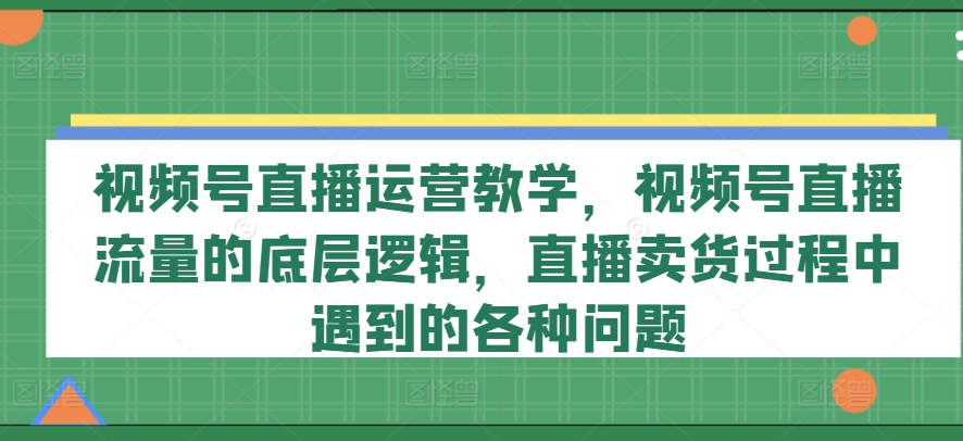 视频号直播运营教学,视频号直播流量的底层逻辑,直播卖货过程中遇到的各种问题-风淘社