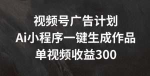 视频号广告计划,AI小程序一键生成作品, 单视频收益300+【揭秘】-风淘社