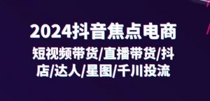 2024抖音焦点电商:短视频带货/直播带货/抖店/达人/星图/千川投流/32节课-风淘社