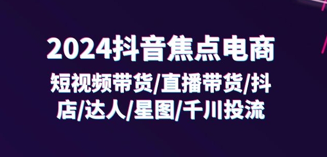 2024抖音焦点电商:短视频带货/直播带货/抖店/达人/星图/千川投流/32节课-风淘社