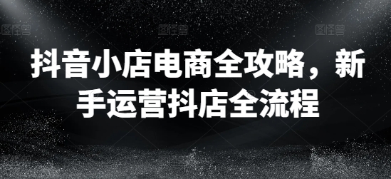 抖音小店电商全攻略,新手运营抖店全流程-风淘社