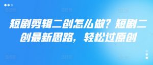 短剧剪辑二创怎么做？短剧二创最新思路，轻松过原创-风淘社