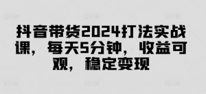 抖音带货2024打法实战课,每天5分钟,收益可观,稳定变现【揭秘】-风淘社