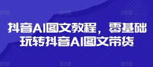 抖音AI图文教程,零基础玩转抖音AI图文带货-风淘社