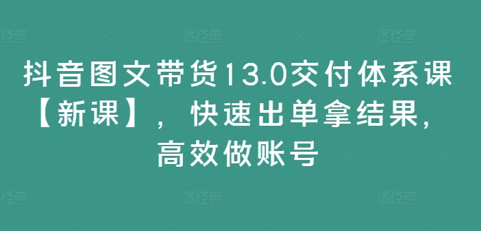 抖音图文带货13.0交付体系课【新课】,快速出单拿结果,高效做账号-风淘社