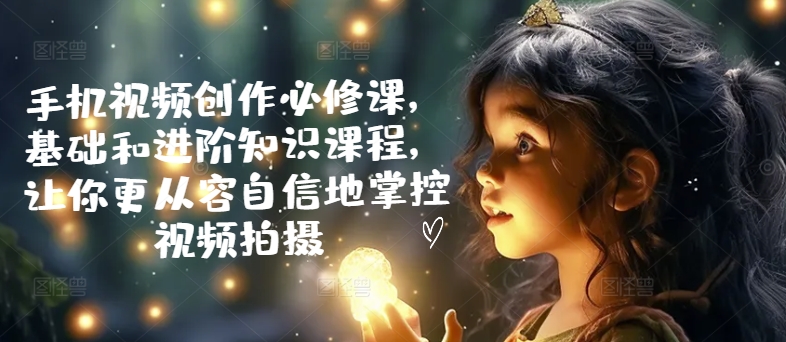 手机视频创作必修课,基础和进阶知识课程,让你更从容自信地掌控视频拍摄-风淘社