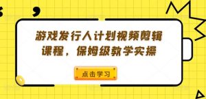 游戏发行人计划视频剪辑课程，保姆级教学实操-风淘社
