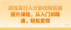 游戏发行人计划视频剪辑提升课程,从入门到精通,轻松变现-风淘社