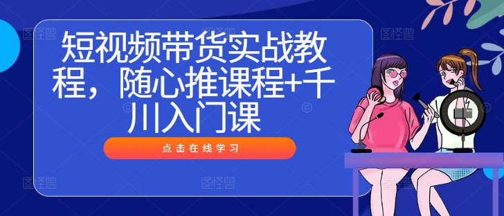 短视频带货实战教程,随心推课程+千川入门课-风淘社