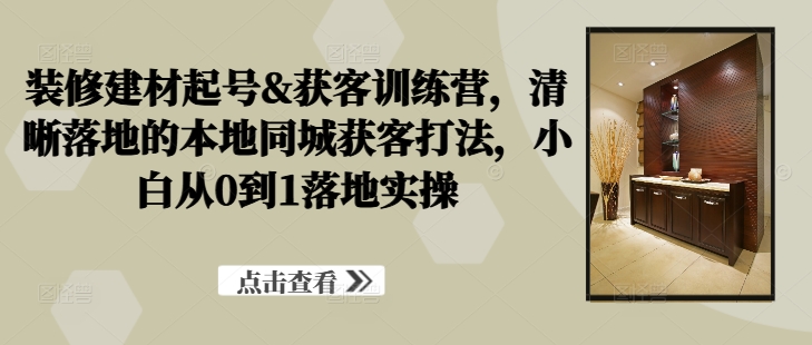 装修建材起号&获客训练营，​清晰落地的本地同城获客打法，小白从0到1落地实操-风淘社