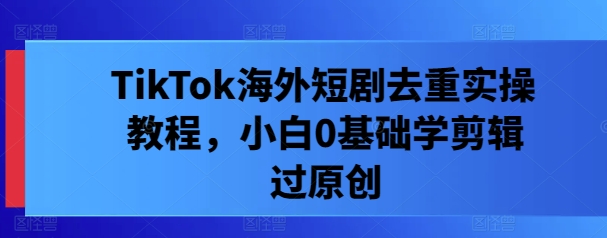 TikTok海外短剧去重实操教程,小白0基础学剪辑过原创-风淘社